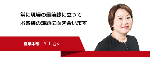 常に現場の最前線に立ってお客様の課題に向き合います　営業本部　Y.I.さん