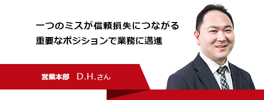 一つのミスが信頼損失につながる重要なポジションで業務に邁進　営業本部　D.H.さん