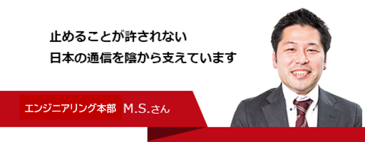 止めることが許されない日本の通信を陰から支えています　エンジニアリング部　M.S.さん